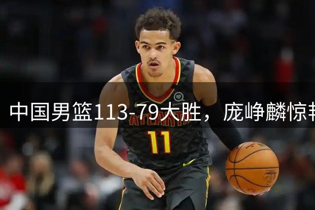 中国男篮113-79大胜，庞峥麟惊艳贺希宁爆发，赛后评分出炉：郭士强2.7分